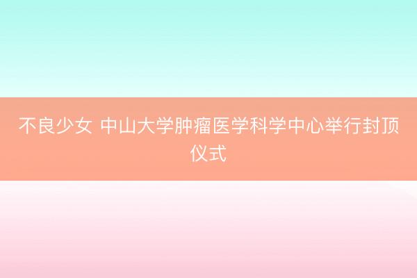 不良少女 中山大学肿瘤医学科学中心举行封顶仪式