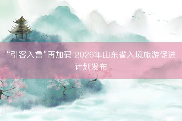 “引客入鲁”再加码 2026年山东省入境旅游促进计划发布