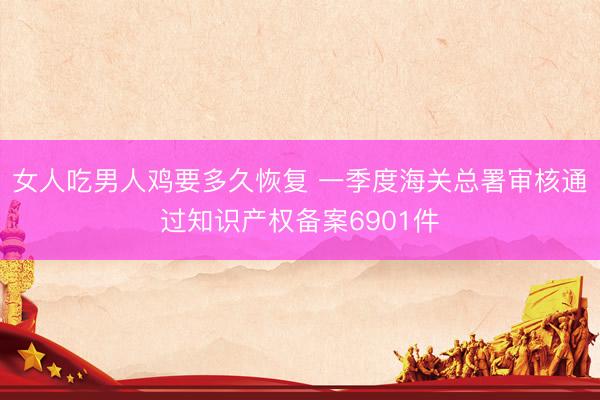 女人吃男人鸡要多久恢复 一季度海关总署审核通过知识产权备案6901件