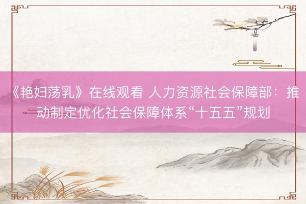 《艳妇荡乳》在线观看 人力资源社会保障部：推动制定优化社会保障体系“十五五”规划