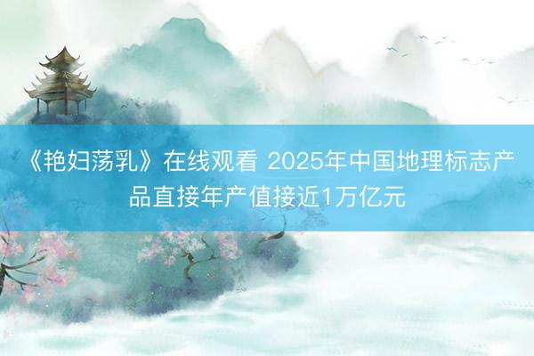 《艳妇荡乳》在线观看 2025年中国地理标志产品直接年产值接近1万亿元