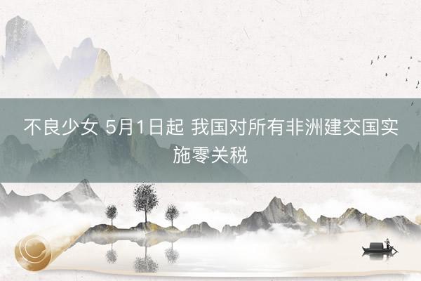 不良少女 5月1日起 我国对所有非洲建交国实施零关税