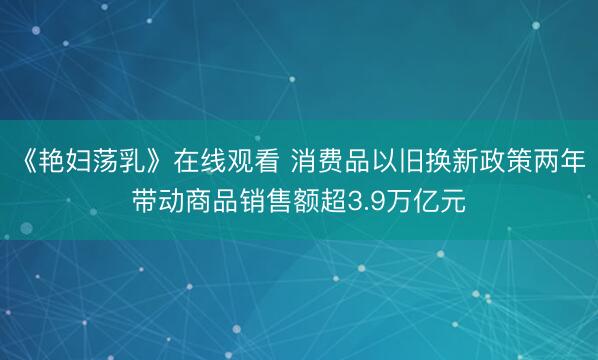 《艳妇荡乳》在线观看 消费品以旧换新政策两年带动商品销售额超3.9万亿元