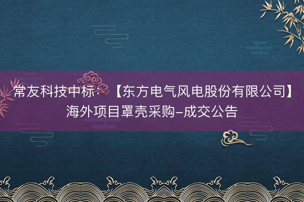 常友科技中标：【东方电气风电股份有限公司】海外项目罩壳采购-成交公告