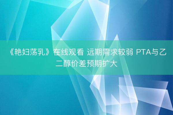 《艳妇荡乳》在线观看 远期需求较弱 PTA与乙二醇价差预期扩大