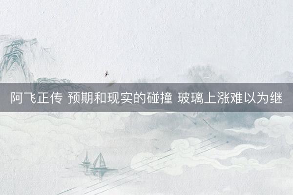 阿飞正传 预期和现实的碰撞 玻璃上涨难以为继