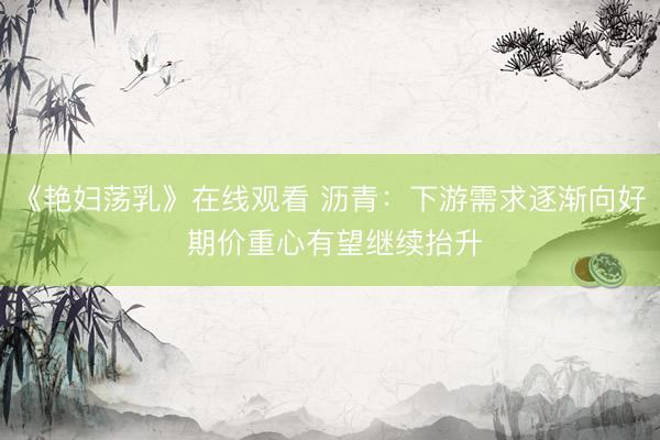 《艳妇荡乳》在线观看 沥青：下游需求逐渐向好 期价重心有望继续抬升