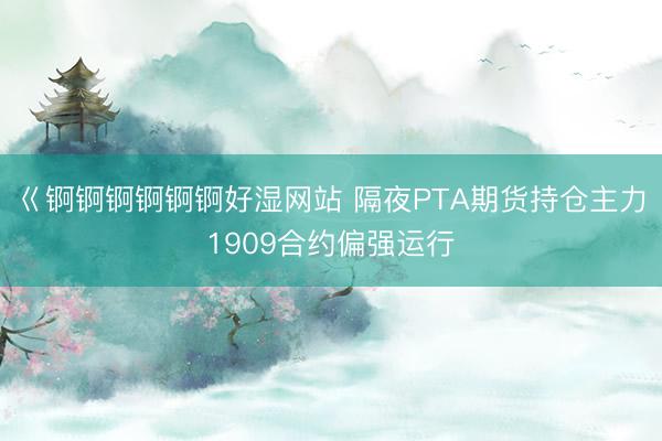 巜锕锕锕锕锕锕好湿网站 隔夜PTA期货持仓主力1909合约偏强运行