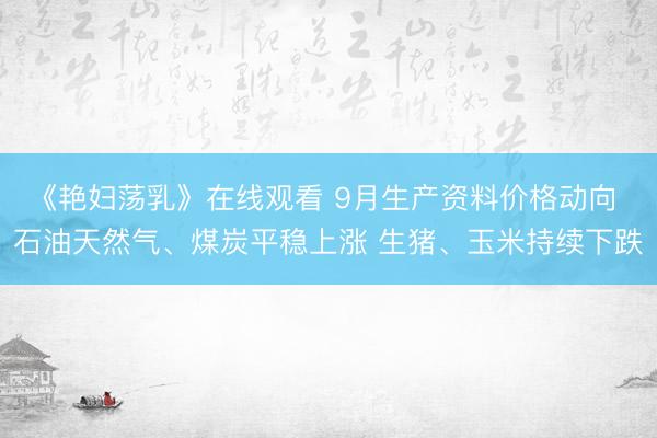 《艳妇荡乳》在线观看 9月生产资料价格动向 石油天然气、煤炭平稳上涨 生猪、玉米持续下跌