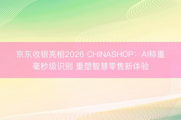 京东收银亮相2026 CHINASHOP：AI称重毫秒级识别 重塑智慧零售新体验