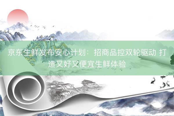 京东生鲜发布安心计划：招商品控双轮驱动 打造又好又便宜生鲜体验