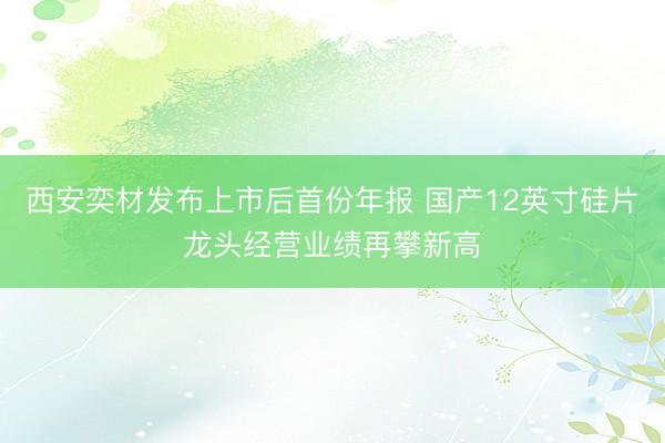 西安奕材发布上市后首份年报 国产12英寸硅片龙头经营业绩再攀新高