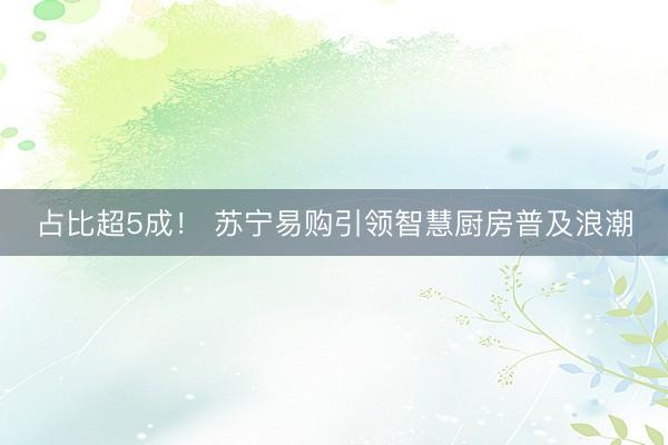 占比超5成！ 苏宁易购引领智慧厨房普及浪潮