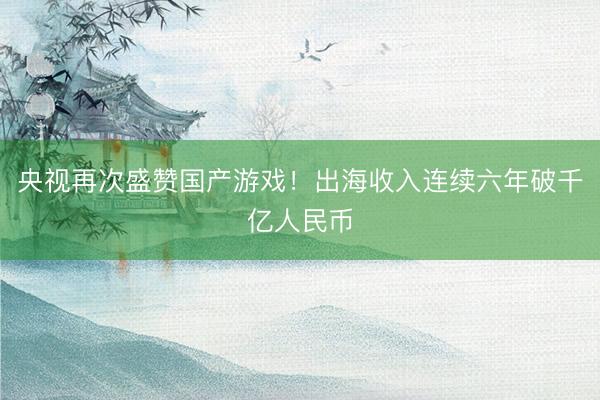 央视再次盛赞国产游戏！出海收入连续六年破千亿人民币