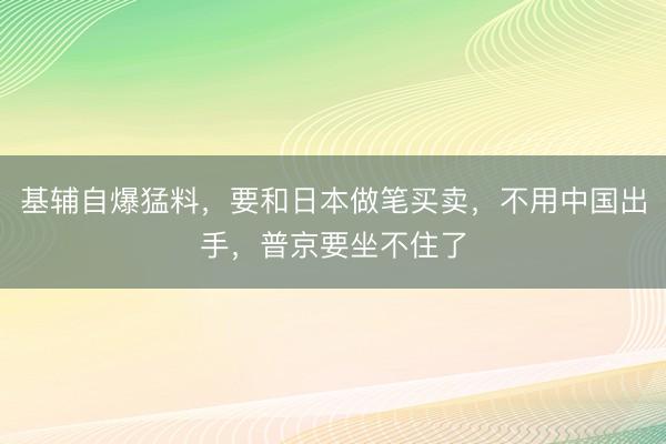 基辅自爆猛料，要和日本做笔买卖，不用中国出手，普京要坐不住了