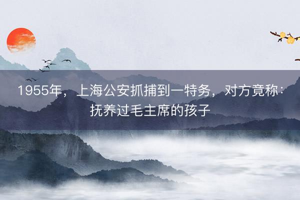 1955年，上海公安抓捕到一特务，对方竟称：抚养过毛主席的孩子