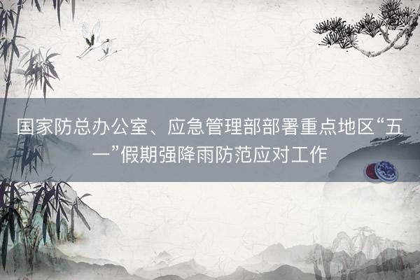 国家防总办公室、应急管理部部署重点地区“五一”假期强降雨防范应对工作
