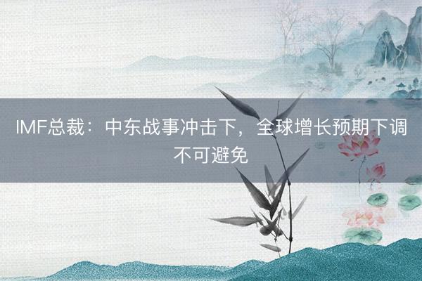 IMF总裁：中东战事冲击下，全球增长预期下调不可避免