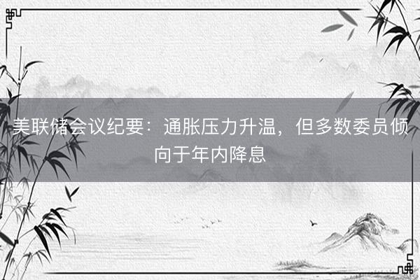 美联储会议纪要：通胀压力升温，但多数委员倾向于年内降息