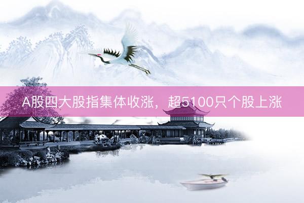 A股四大股指集体收涨，超5100只个股上涨
