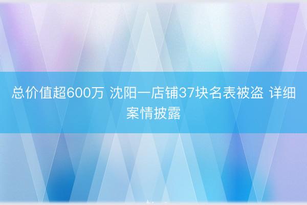 总价值超600万 沈阳一店铺37块名表被盗 详细案情披露