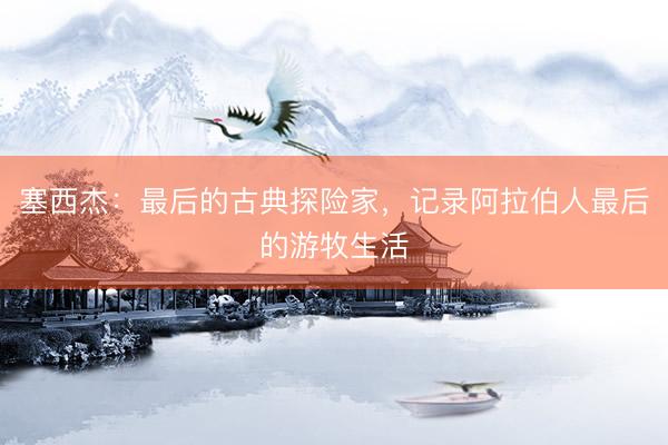 塞西杰：最后的古典探险家，记录阿拉伯人最后的游牧生活