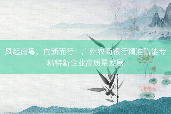 风起南粤，向新而行：广州农商银行精准赋能专精特新企业高质量发展