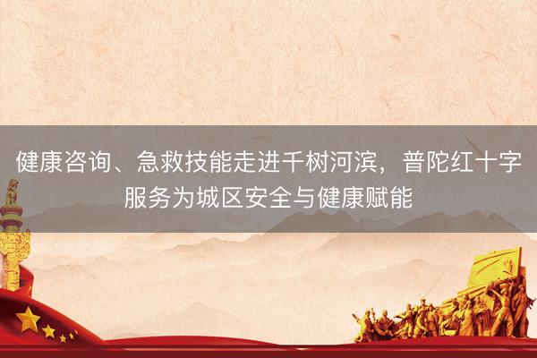 健康咨询、急救技能走进千树河滨，普陀红十字服务为城区安全与健康赋能