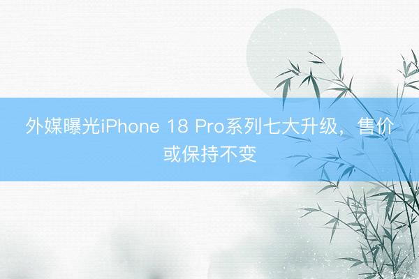 外媒曝光iPhone 18 Pro系列七大升级，售价或保持不变