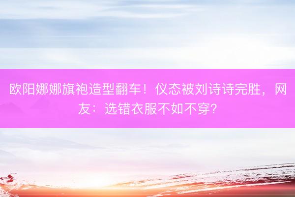 欧阳娜娜旗袍造型翻车！仪态被刘诗诗完胜，网友：选错衣服不如不穿？