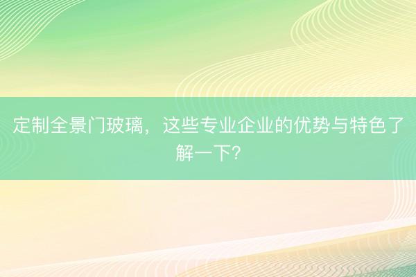 定制全景门玻璃，这些专业企业的优势与特色了解一下？