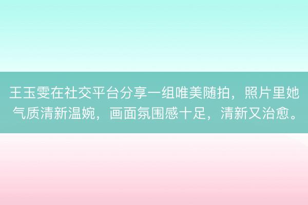 王玉雯在社交平台分享一组唯美随拍，照片里她气质清新温婉，画面氛围感十足，清新又治愈。