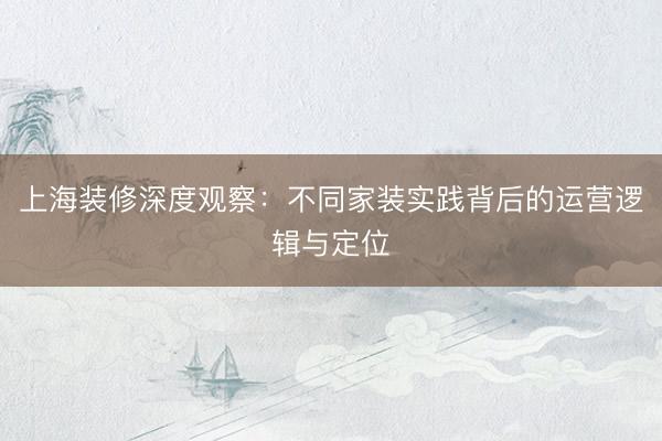 上海装修深度观察：不同家装实践背后的运营逻辑与定位