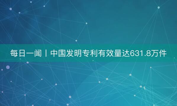 每日一闻丨中国发明专利有效量达631.8万件