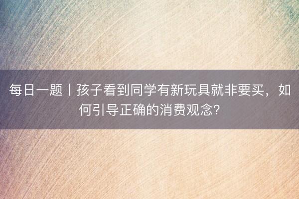 每日一题丨孩子看到同学有新玩具就非要买，如何引导正确的消费观念？