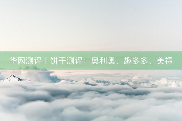 华网测评丨饼干测评：奥利奥、趣多多、美禄