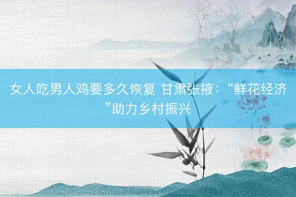 女人吃男人鸡要多久恢复 甘肃张掖：“鲜花经济”助力乡村振兴