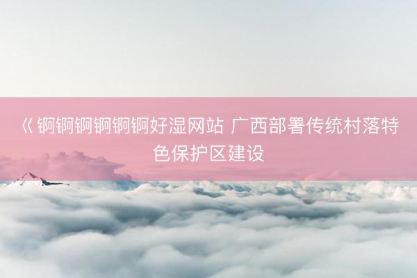 巜锕锕锕锕锕锕好湿网站 广西部署传统村落特色保护区建设