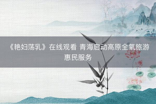 《艳妇荡乳》在线观看 青海启动高原全氧旅游惠民服务