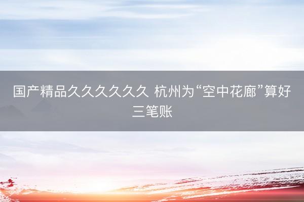 国产精品久久久久久久 杭州为“空中花廊”算好三笔账