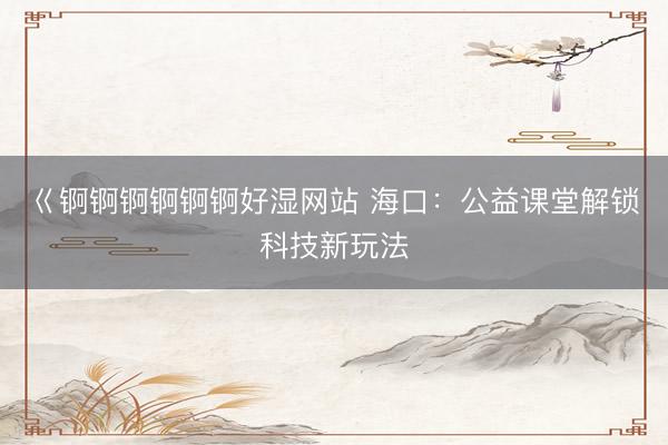 巜锕锕锕锕锕锕好湿网站 海口：公益课堂解锁科技新玩法