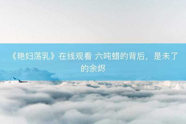 《艳妇荡乳》在线观看 六吨蜡的背后，是未了的余烬
