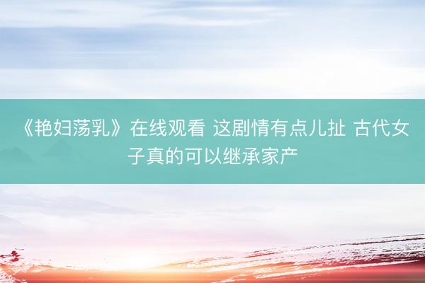 《艳妇荡乳》在线观看 这剧情有点儿扯 古代女子真的可以继承家产