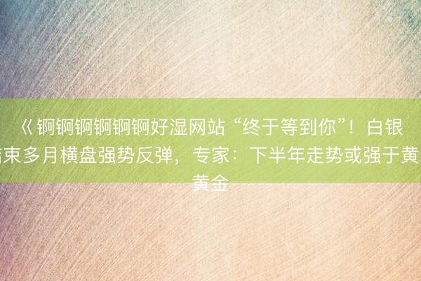 巜锕锕锕锕锕锕好湿网站 “终于等到你”！白银结束多月横盘强势反弹，专家：下半年走势或强于黄金