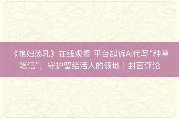 《艳妇荡乳》在线观看 平台起诉AI代写“种草笔记”，守护留给活人的领地｜封面评论