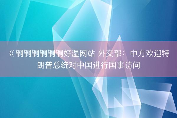 巜锕锕锕锕锕锕好湿网站 外交部：中方欢迎特朗普总统对中国进行国事访问