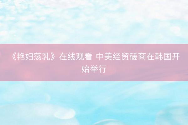 《艳妇荡乳》在线观看 中美经贸磋商在韩国开始举行