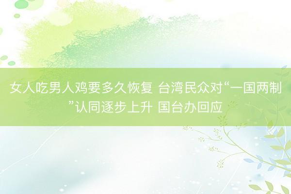 女人吃男人鸡要多久恢复 台湾民众对“一国两制”认同逐步上升 国台办回应