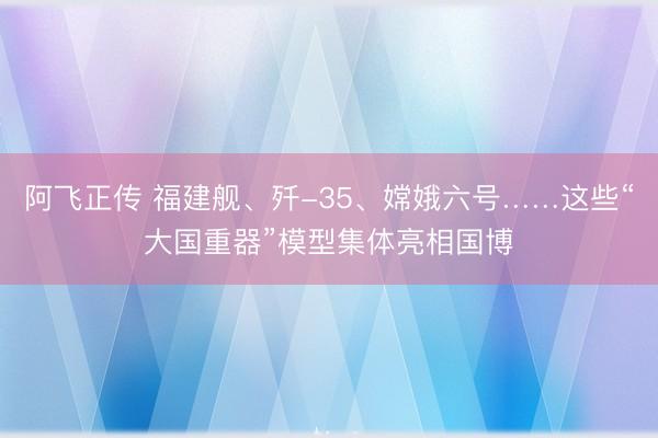 阿飞正传 福建舰、歼-35、嫦娥六号……这些“大国重器”模型集体亮相国博