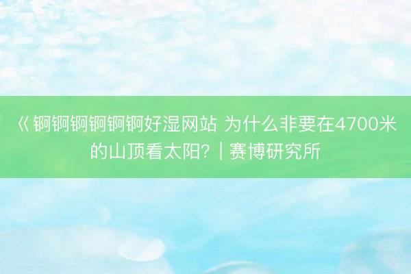 巜锕锕锕锕锕锕好湿网站 为什么非要在4700米的山顶看太阳？| 赛博研究所